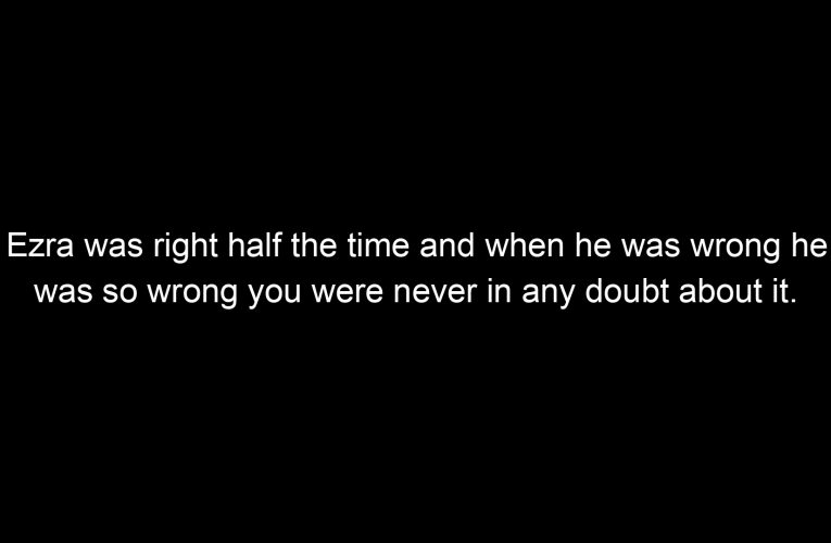 Ezra was right half the time and when he was wrong he was so wrong you were never in any doubt about it.