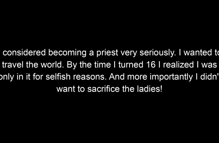 I considered becoming a priest very seriously. I wanted to travel the world. By the time I turned 16 I realized I was only in it for selfish reasons. And more importantly I didn't want to sacrifice the ladies!