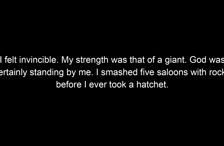 I felt invincible. My strength was that of a giant. God was certainly standing by me. I smashed five saloons with rocks before I ever took a hatchet.