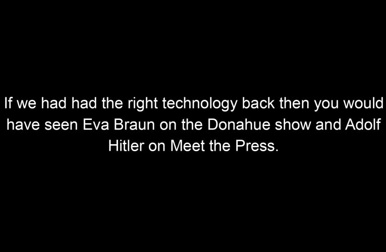 If we had had the right technology back then you would have seen Eva Braun on the Donahue show and Adolf Hitler on Meet the Press.