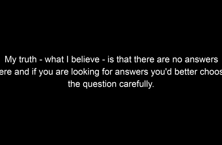 My truth – what I believe – is that there are no answers here and if you are looking for answers you'd better choose the question carefully.