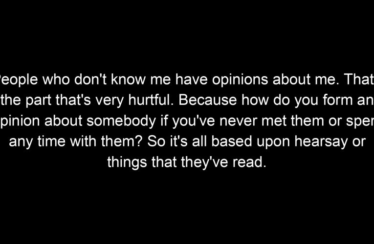 People who don't know me have opinions about me. That's the part that's very hurtful. Because how do you form an opinion about somebody if you've never met them or spent any time with them? So it's all based upon hearsay or things that they've read.