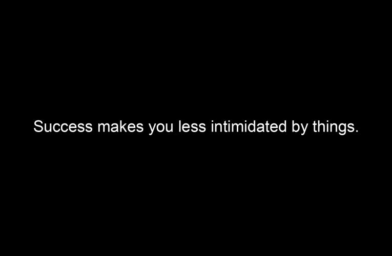 Success makes you less intimidated by things.