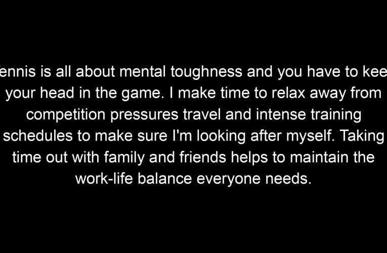 Tennis is all about mental toughness and you have to keep your head in the game. I make time to relax away from competition pressures travel and intense training schedules to make sure I'm looking after myself. Taking time out with family and friends helps to maintain the work-life balance everyone needs.