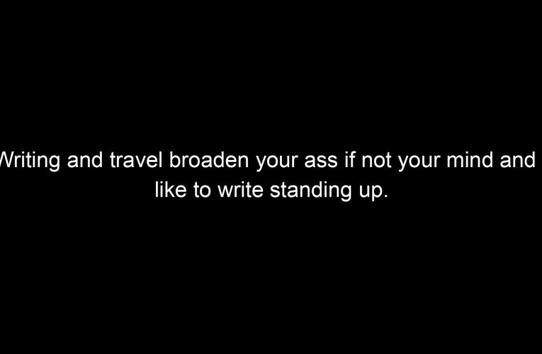 Writing and travel broaden your ass if not your mind and I like to write standing up.